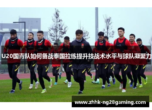 U20国青队如何备战泰国拉练提升技战术水平与球队凝聚力