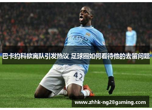 巴卡约科欲离队引发热议 足球圈如何看待他的去留问题 巴卡约科欲离队引发热议 足球圈如何看待他的去留问题