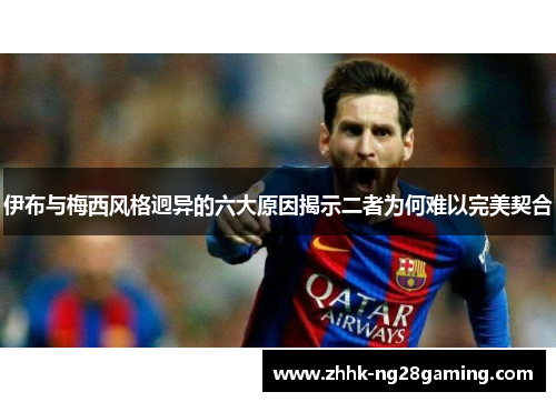 伊布与梅西风格迥异的六大原因揭示二者为何难以完美契合