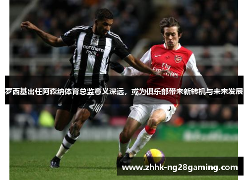 罗西基出任阿森纳体育总监意义深远，或为俱乐部带来新转机与未来发展