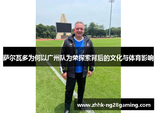 萨尔瓦多为何以广州队为荣探索背后的文化与体育影响