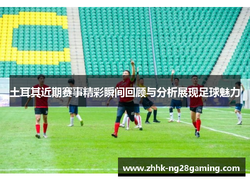 土耳其近期赛事精彩瞬间回顾与分析展现足球魅力