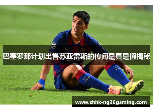 巴塞罗那计划出售苏亚雷斯的传闻是真是假揭秘
