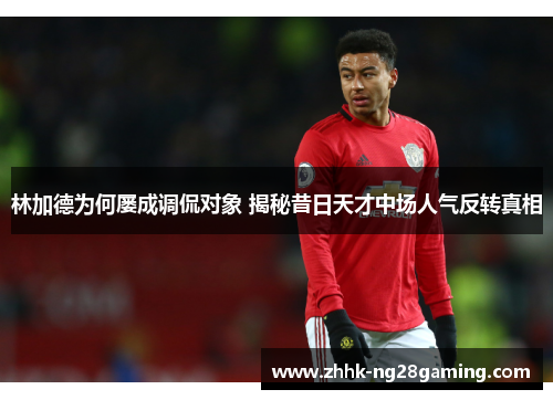 林加德为何屡成调侃对象 揭秘昔日天才中场人气反转真相 林加德为何屡成调侃对象 揭秘昔日天才中场人气反转真相