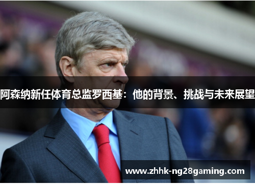 阿森纳新任体育总监罗西基:他的背景、挑战与未来展望 阿森纳新任体育总监罗西基:他的背景、挑战与未来展望