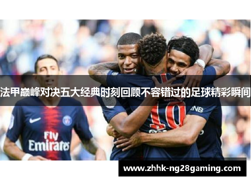 法甲巅峰对决五大经典时刻回顾不容错过的足球精彩瞬间 法甲巅峰对决五大经典时刻回顾不容错过的足球精彩瞬间