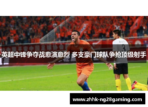 英超中锋争夺战愈演愈烈 多支豪门球队争抢顶级射手