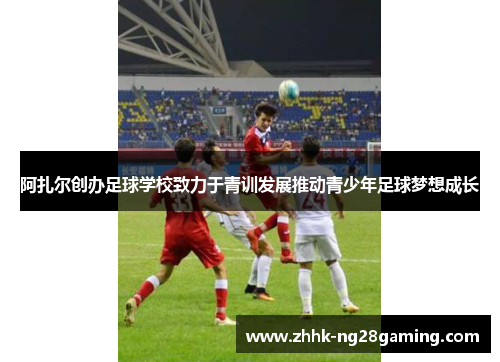 阿扎尔创办足球学校致力于青训发展推动青少年足球梦想成长 阿扎尔创办足球学校致力于青训发展推动青少年足球梦想成长